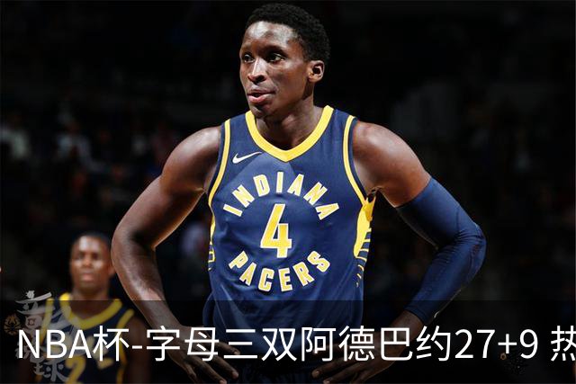 NBA杯-字母三双阿德巴约27+9 热火3人20+大胜步行者